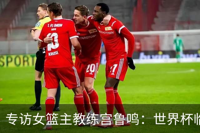 专访女篮主教练宫鲁鸣：世界杯临近，队伍正逐渐成形