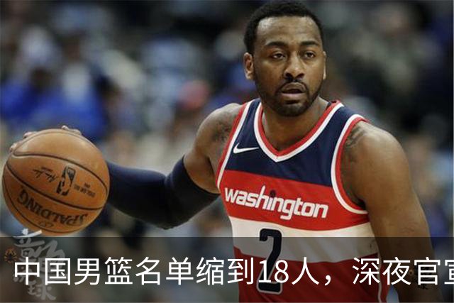 中国男篮名单缩到18人，深夜官宣3名球员离队，还有一人即将回归
