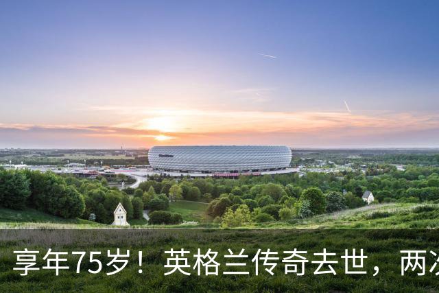 享年75岁！英格兰传奇去世，两次金球奖得主，曾与癌症抗争半年