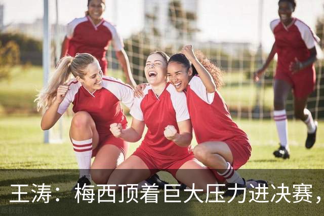 王涛：梅西顶着巨大压力进决赛，这之前他知道父亲危在旦夕