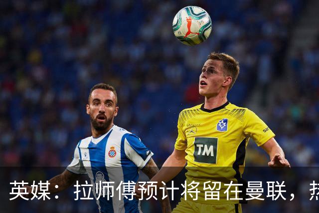 英媒：拉师傅预计将留在曼联，热刺、阿森纳、切尔西曾关注他