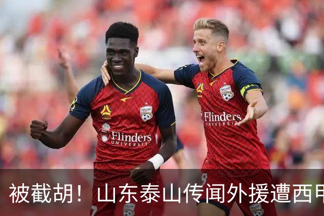 被截胡！山东泰山传闻外援遭西甲豪门争抢，夏窗更换外援恐无望