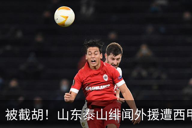 被截胡！山东泰山绯闻外援遭西甲豪门抢夺，夏窗换外援计划再度搁浅