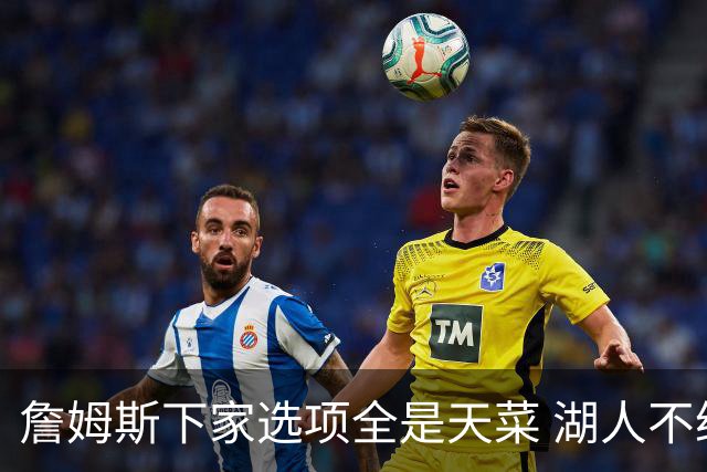 詹姆斯下家选项全是天菜 湖人不给的体面这些队能给